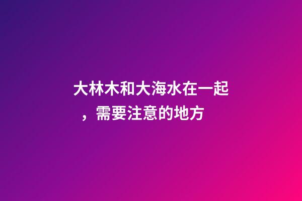 大林木和大海水在一起，需要注意的地方